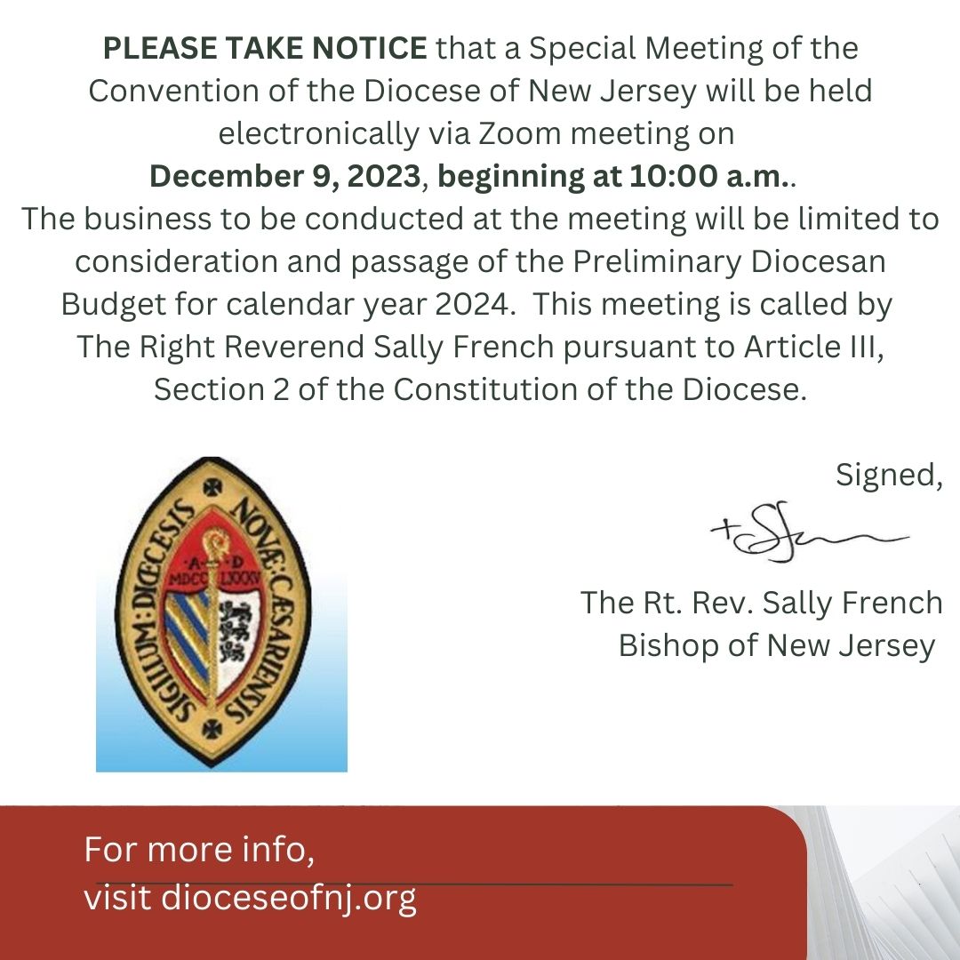 PLEASE TAKE NOTICE that a Special Meeting of the Convention of the Diocese of New Jersey will be held electronically via Zoom meeting on December 9, 2023, beginning at 10:00 a.m. The business to be conducted at the meeting will be limited to consideration and passage of the Preliminary Diocesan Budget for calendar year 2024. This meeting is called by the Right Reverend Sally French pursuant to Article III, Section 2 of the Constitution of the Diocese. Signed, The Rt. Rev. Sally French Bishop of New Jersey